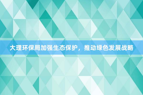 大理环保局加强生态保护，推动绿色发展战略