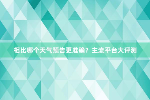 相比哪个天气预告更准确？主流平台大评测