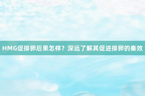 HMG促排卵后果怎样？深远了解其促进排卵的奏效